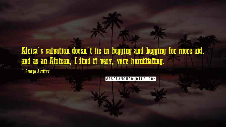 George Ayittey Quotes: Africa's salvation doesn't lie in begging and begging for more aid, and as an African, I find it very, very humiliating.