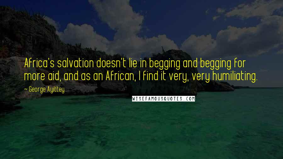 George Ayittey Quotes: Africa's salvation doesn't lie in begging and begging for more aid, and as an African, I find it very, very humiliating.