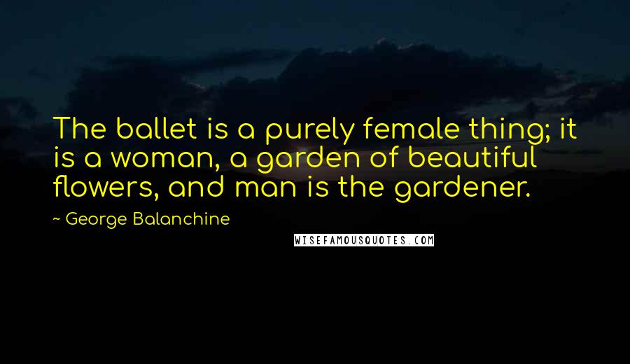 George Balanchine Quotes: The ballet is a purely female thing; it is a woman, a garden of beautiful flowers, and man is the gardener.