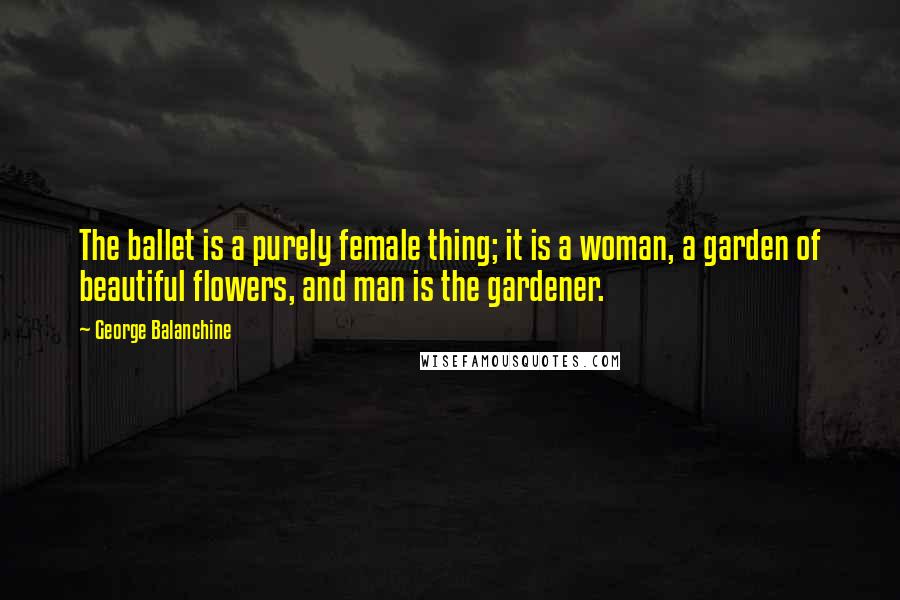 George Balanchine Quotes: The ballet is a purely female thing; it is a woman, a garden of beautiful flowers, and man is the gardener.