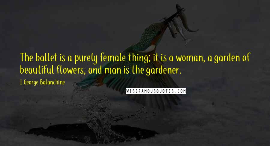 George Balanchine Quotes: The ballet is a purely female thing; it is a woman, a garden of beautiful flowers, and man is the gardener.