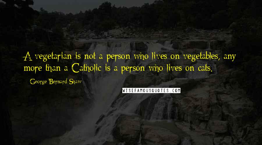 George Bernard Shaw Quotes: A vegetarian is not a person who lives on vegetables, any more than a Catholic is a person who lives on cats.