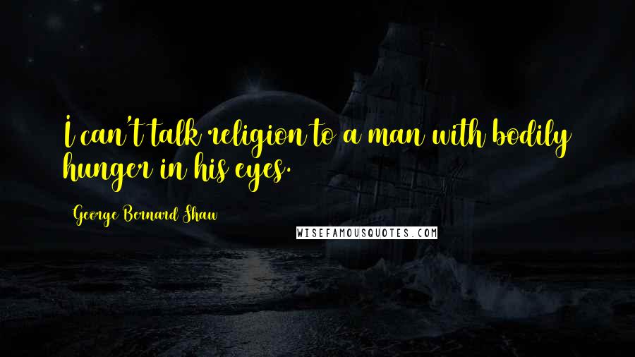 George Bernard Shaw Quotes: I can't talk religion to a man with bodily hunger in his eyes.