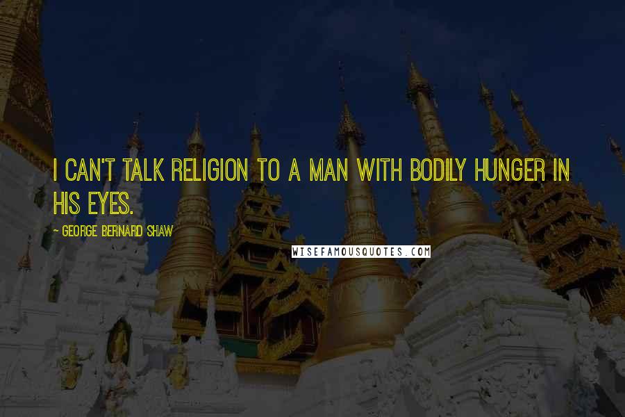 George Bernard Shaw Quotes: I can't talk religion to a man with bodily hunger in his eyes.