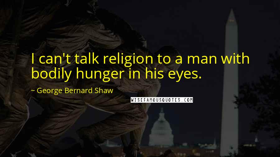 George Bernard Shaw Quotes: I can't talk religion to a man with bodily hunger in his eyes.