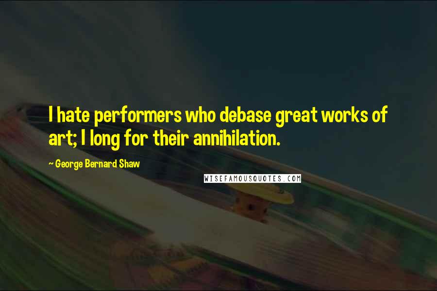 George Bernard Shaw Quotes: I hate performers who debase great works of art; I long for their annihilation.