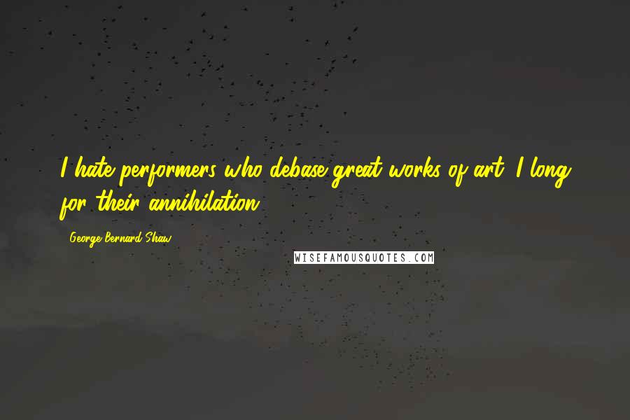 George Bernard Shaw Quotes: I hate performers who debase great works of art; I long for their annihilation.