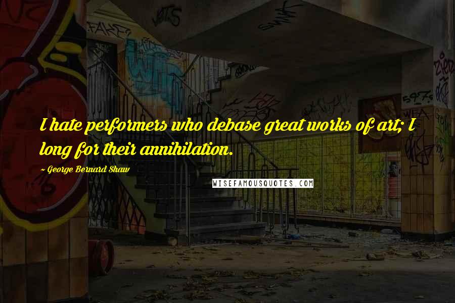 George Bernard Shaw Quotes: I hate performers who debase great works of art; I long for their annihilation.