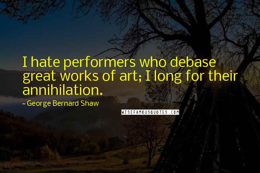 George Bernard Shaw Quotes: I hate performers who debase great works of art; I long for their annihilation.