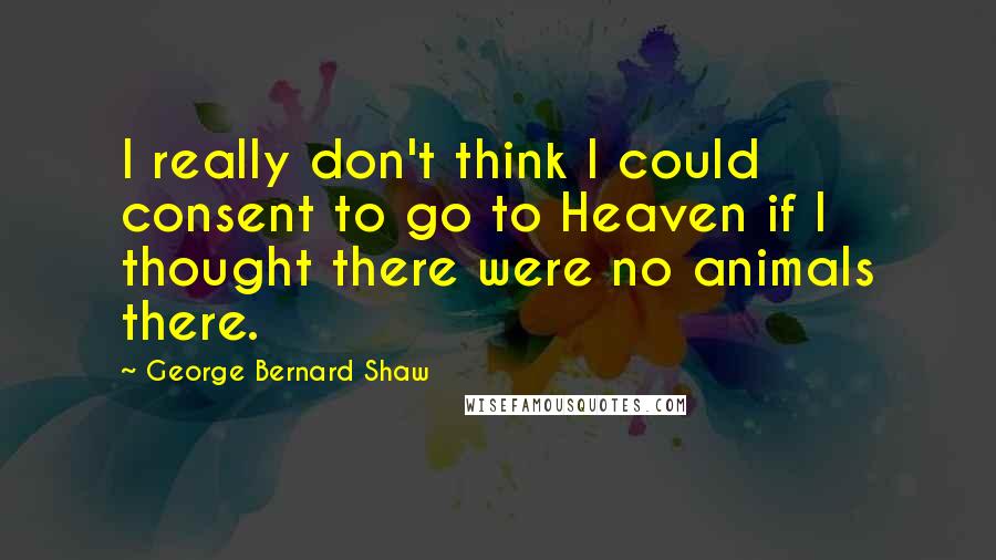 George Bernard Shaw Quotes: I really don't think I could consent to go to Heaven if I thought there were no animals there.