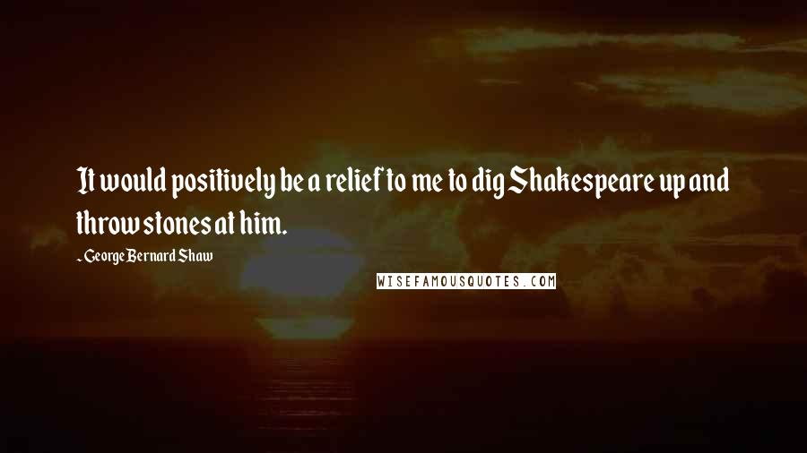 George Bernard Shaw Quotes: It would positively be a relief to me to dig Shakespeare up and throw stones at him.