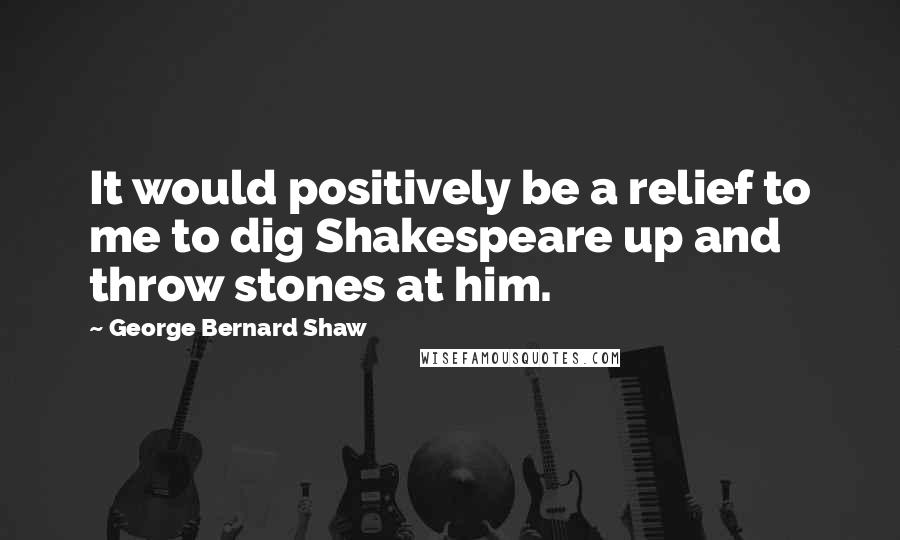 George Bernard Shaw Quotes: It would positively be a relief to me to dig Shakespeare up and throw stones at him.