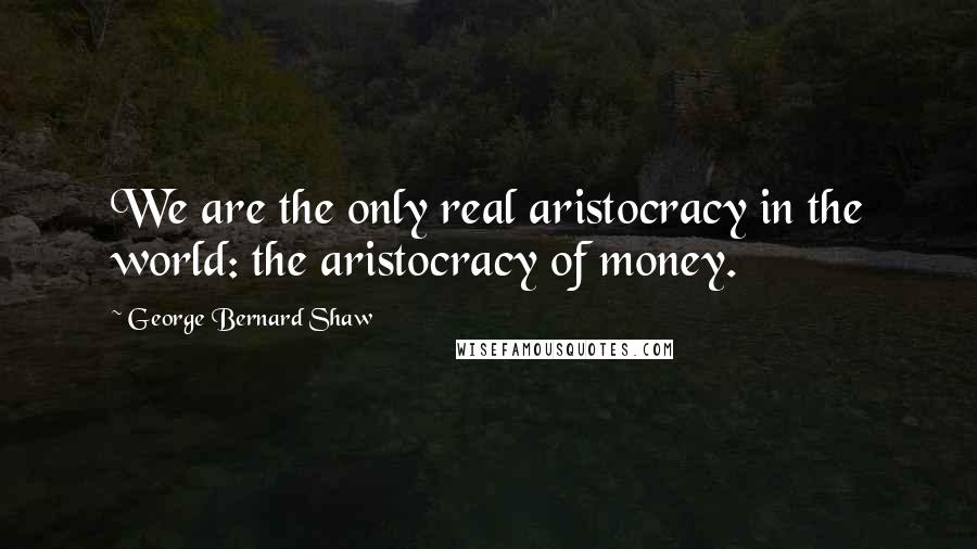 George Bernard Shaw Quotes: We are the only real aristocracy in the world: the aristocracy of money.