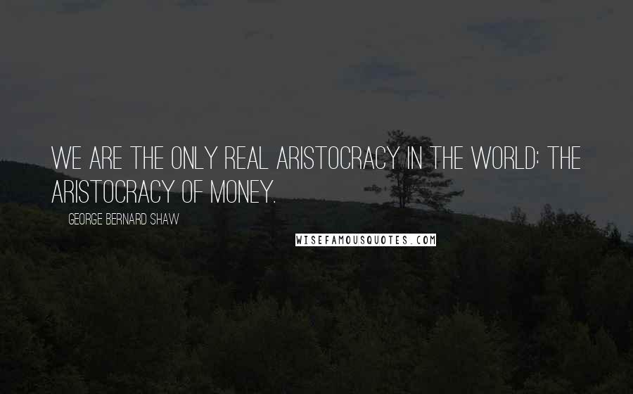 George Bernard Shaw Quotes: We are the only real aristocracy in the world: the aristocracy of money.