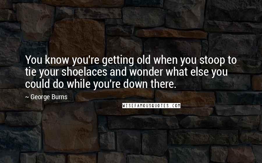 George Burns Quotes: You know you're getting old when you stoop to tie your shoelaces and wonder what else you could do while you're down there.