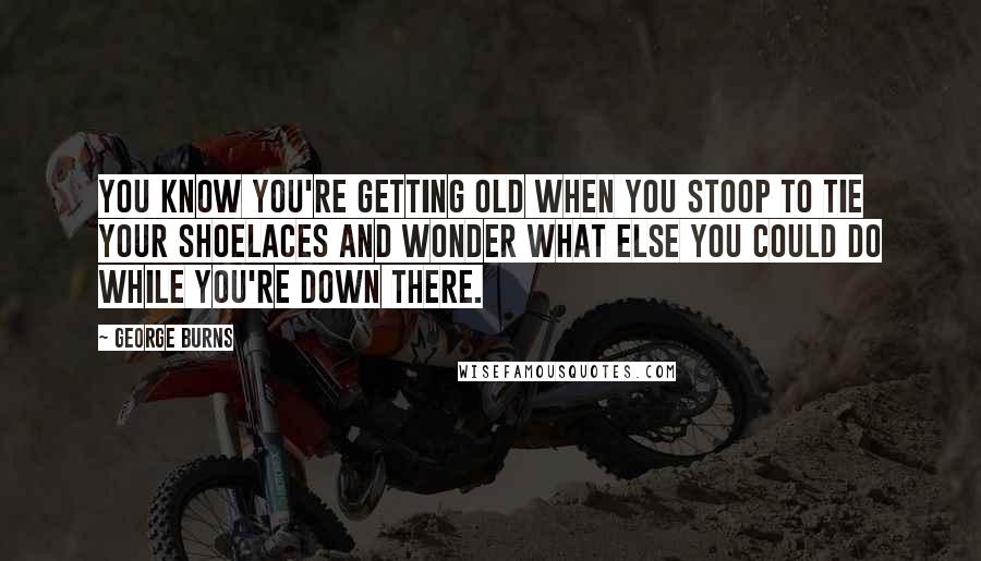 George Burns Quotes: You know you're getting old when you stoop to tie your shoelaces and wonder what else you could do while you're down there.