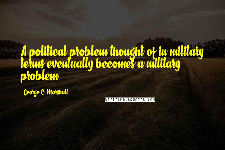 George C. Marshall Quotes: A political problem thought of in military terms eventually becomes a military problem.