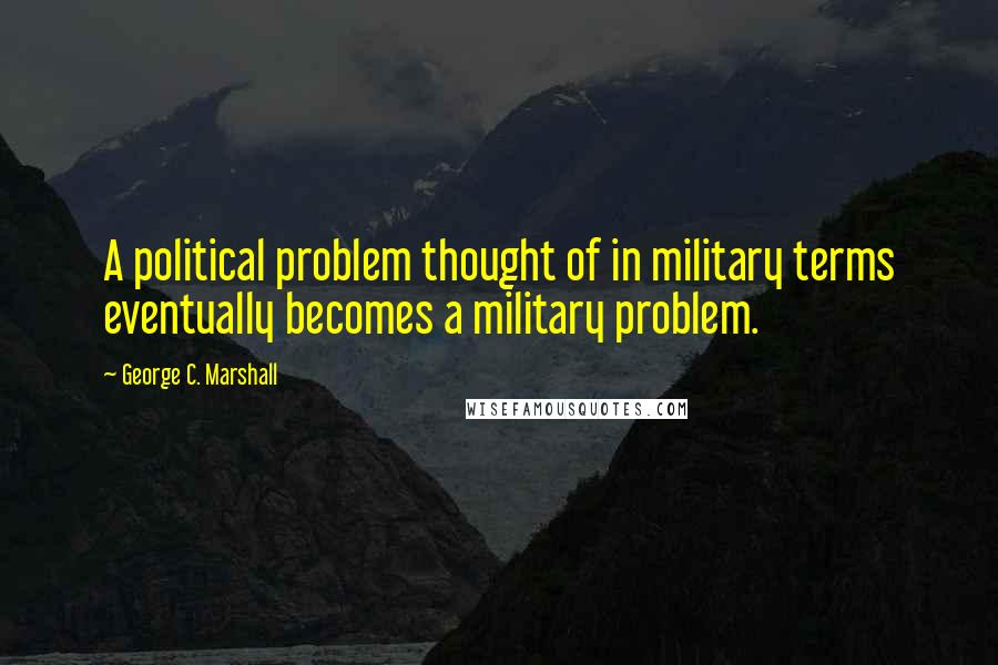 George C. Marshall Quotes: A political problem thought of in military terms eventually becomes a military problem.