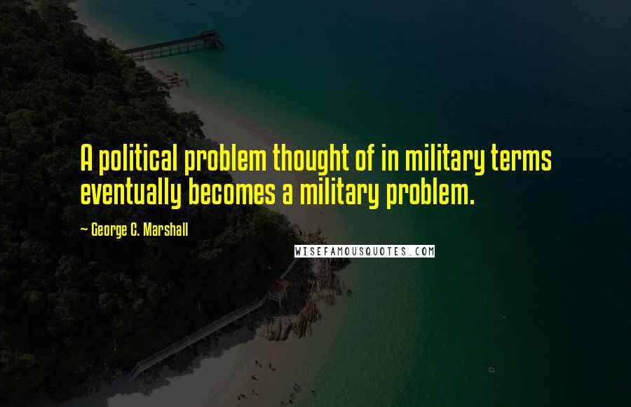 George C. Marshall Quotes: A political problem thought of in military terms eventually becomes a military problem.