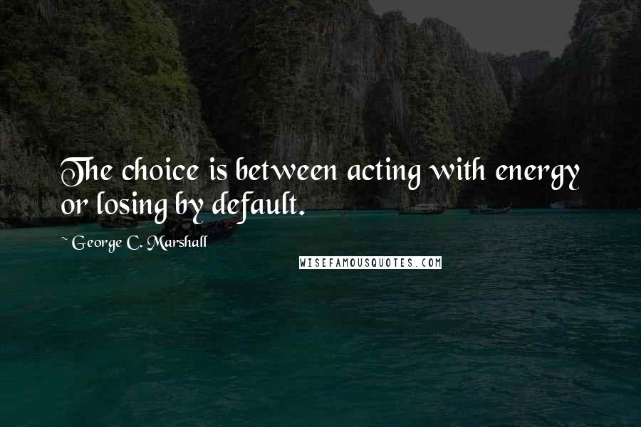 George C. Marshall Quotes: The choice is between acting with energy or losing by default.