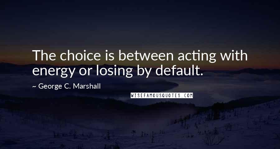 George C. Marshall Quotes: The choice is between acting with energy or losing by default.