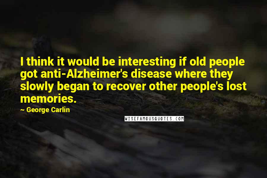 George Carlin Quotes: I think it would be interesting if old people got anti-Alzheimer's disease where they slowly began to recover other people's lost memories.