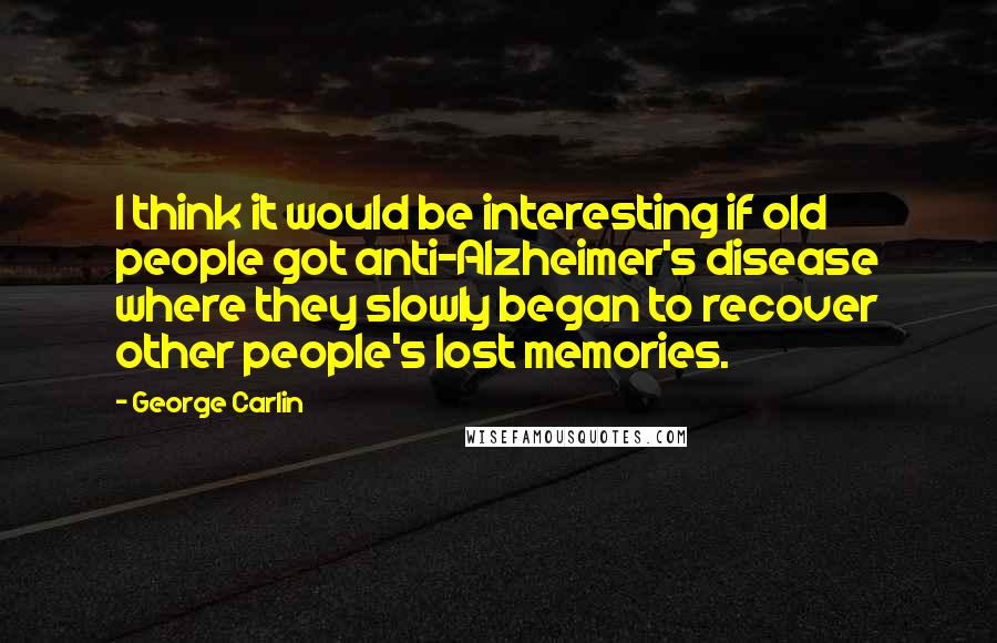 George Carlin Quotes: I think it would be interesting if old people got anti-Alzheimer's disease where they slowly began to recover other people's lost memories.