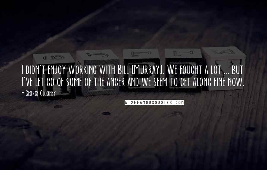 George Clooney Quotes: I didn't enjoy working with Bill [Murray]. We fought a lot ... but I've let go of some of the anger and we seem to get along fine now.