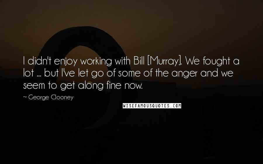 George Clooney Quotes: I didn't enjoy working with Bill [Murray]. We fought a lot ... but I've let go of some of the anger and we seem to get along fine now.