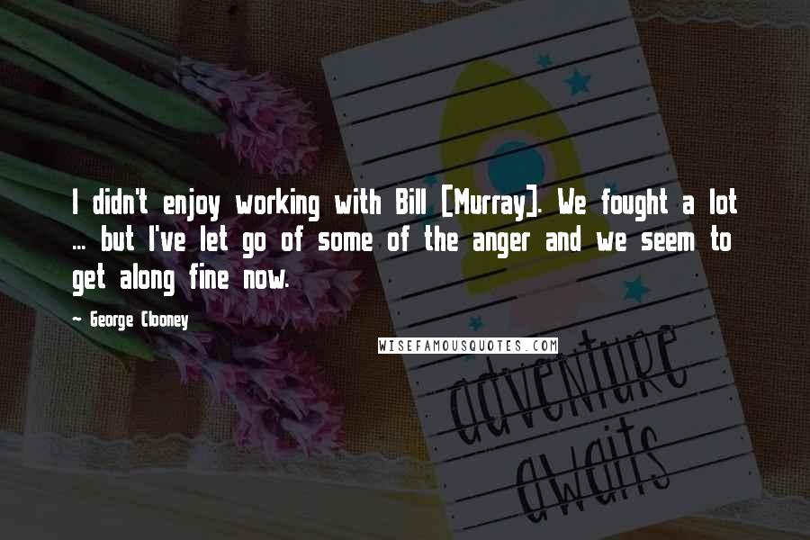 George Clooney Quotes: I didn't enjoy working with Bill [Murray]. We fought a lot ... but I've let go of some of the anger and we seem to get along fine now.