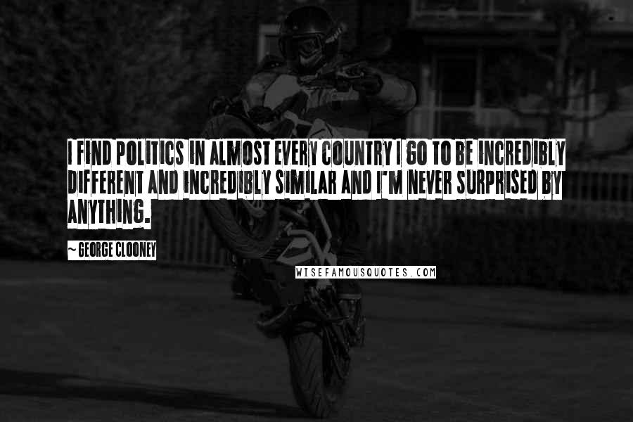 George Clooney Quotes: I find politics in almost every country I go to be incredibly different and incredibly similar and I'm never surprised by anything.