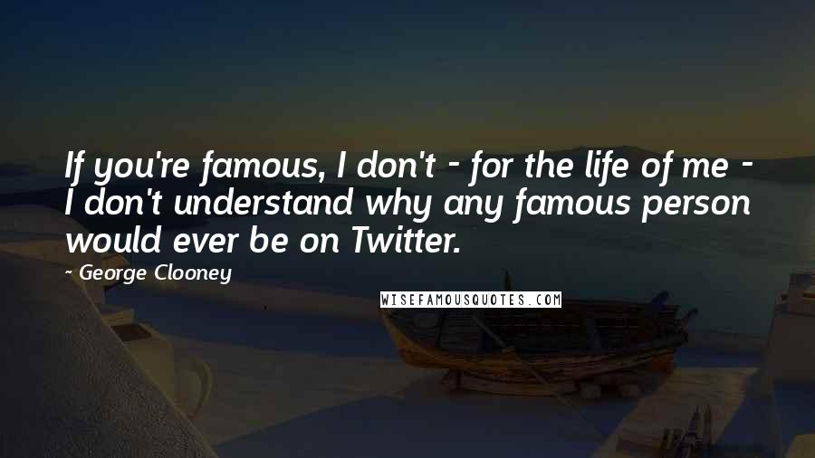 George Clooney Quotes: If you're famous, I don't - for the life of me - I don't understand why any famous person would ever be on Twitter.