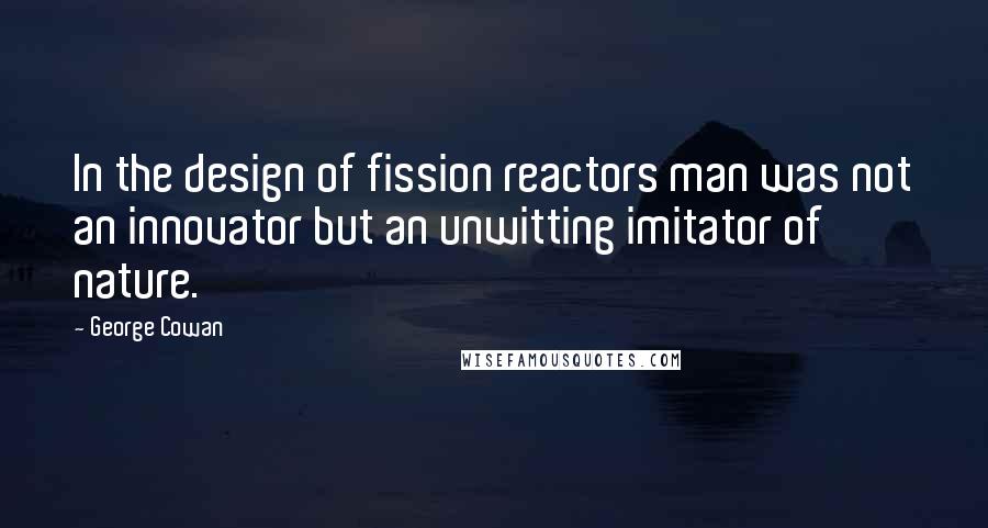 George Cowan Quotes: In the design of fission reactors man was not an innovator but an unwitting imitator of nature.