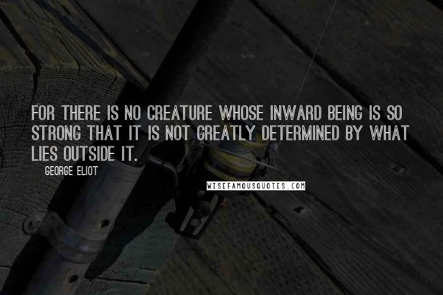 George Eliot Quotes: For there is no creature whose inward being is so strong that it is not greatly determined by what lies outside it.