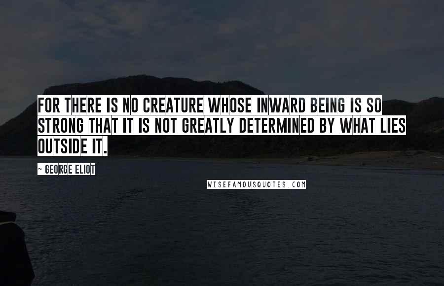 George Eliot Quotes: For there is no creature whose inward being is so strong that it is not greatly determined by what lies outside it.