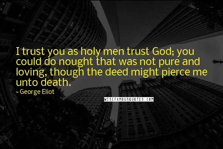 George Eliot Quotes: I trust you as holy men trust God; you could do nought that was not pure and loving, though the deed might pierce me unto death.