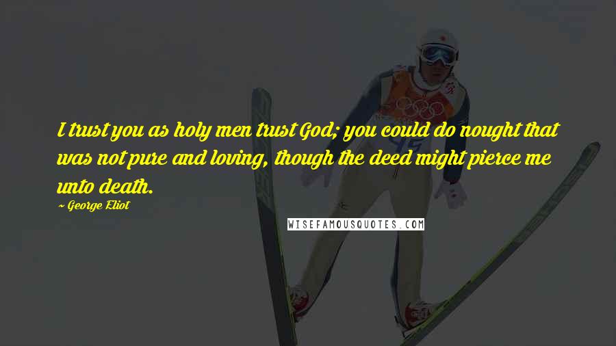 George Eliot Quotes: I trust you as holy men trust God; you could do nought that was not pure and loving, though the deed might pierce me unto death.