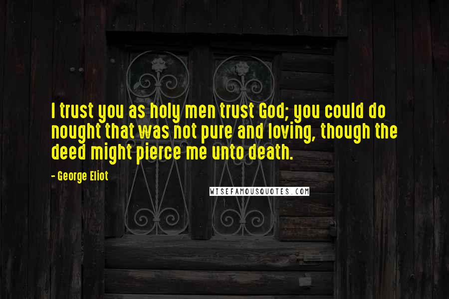 George Eliot Quotes: I trust you as holy men trust God; you could do nought that was not pure and loving, though the deed might pierce me unto death.