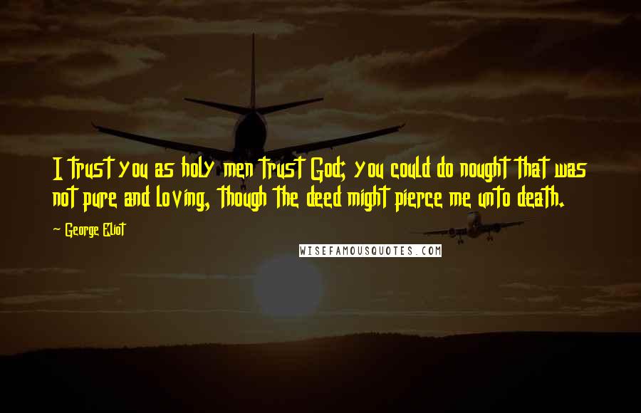 George Eliot Quotes: I trust you as holy men trust God; you could do nought that was not pure and loving, though the deed might pierce me unto death.