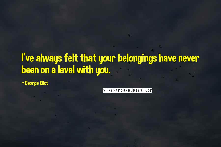 George Eliot Quotes: I've always felt that your belongings have never been on a level with you.