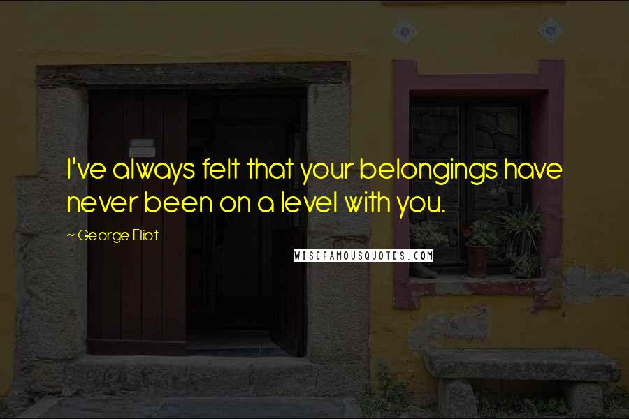 George Eliot Quotes: I've always felt that your belongings have never been on a level with you.