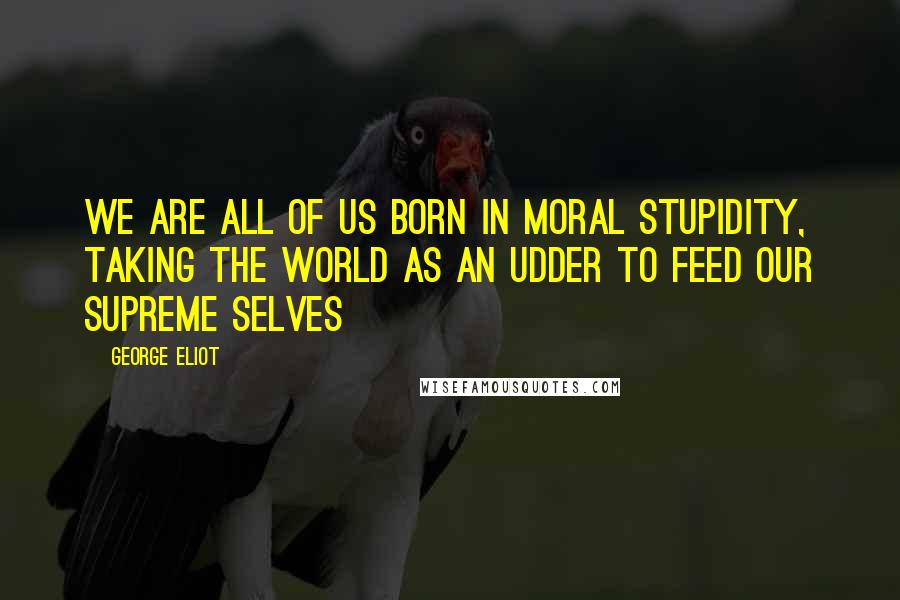 George Eliot Quotes: We are all of us born in moral stupidity, taking the world as an udder to feed our supreme selves