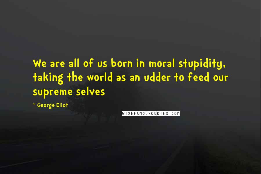 George Eliot Quotes: We are all of us born in moral stupidity, taking the world as an udder to feed our supreme selves