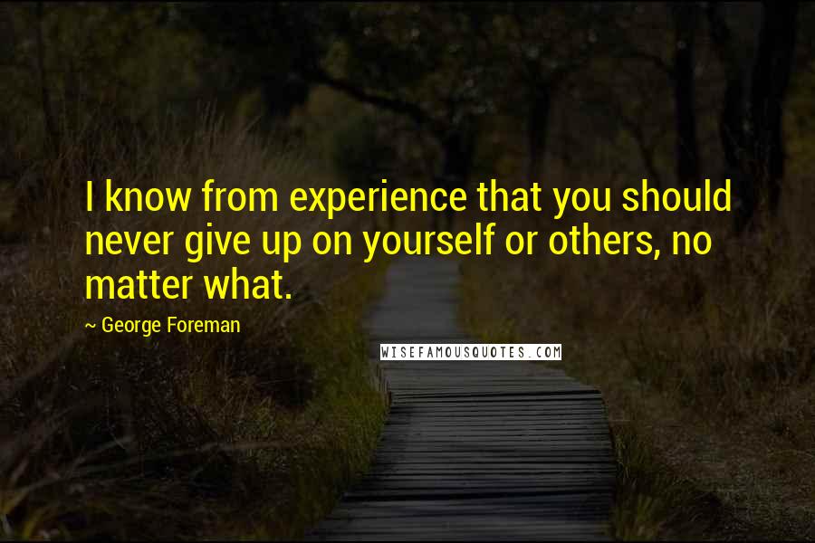 George Foreman Quotes: I know from experience that you should never give up on yourself or others, no matter what.