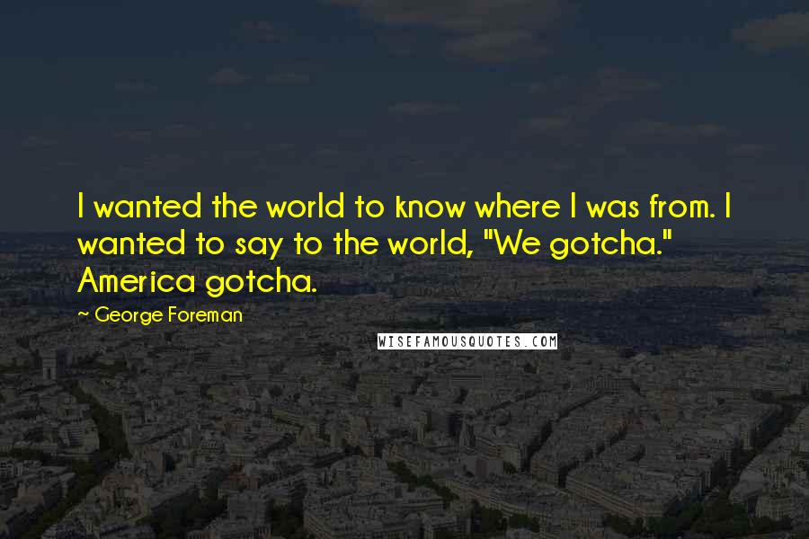 George Foreman Quotes: I wanted the world to know where I was from. I wanted to say to the world, "We gotcha." America gotcha.