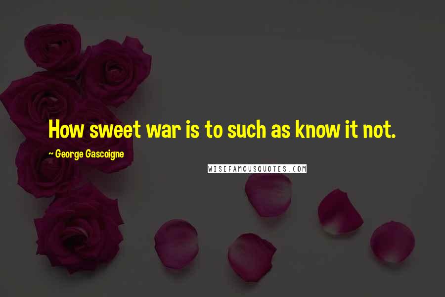 George Gascoigne Quotes: How sweet war is to such as know it not.