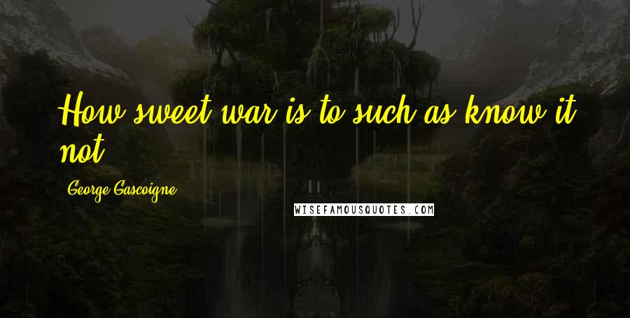 George Gascoigne Quotes: How sweet war is to such as know it not.