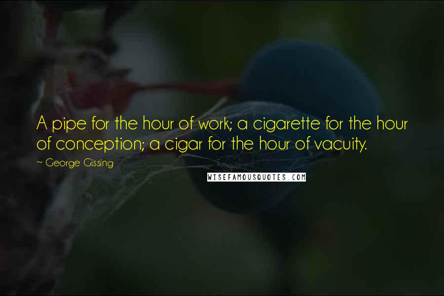 George Gissing Quotes: A pipe for the hour of work; a cigarette for the hour of conception; a cigar for the hour of vacuity.