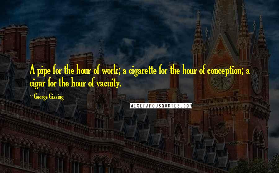 George Gissing Quotes: A pipe for the hour of work; a cigarette for the hour of conception; a cigar for the hour of vacuity.