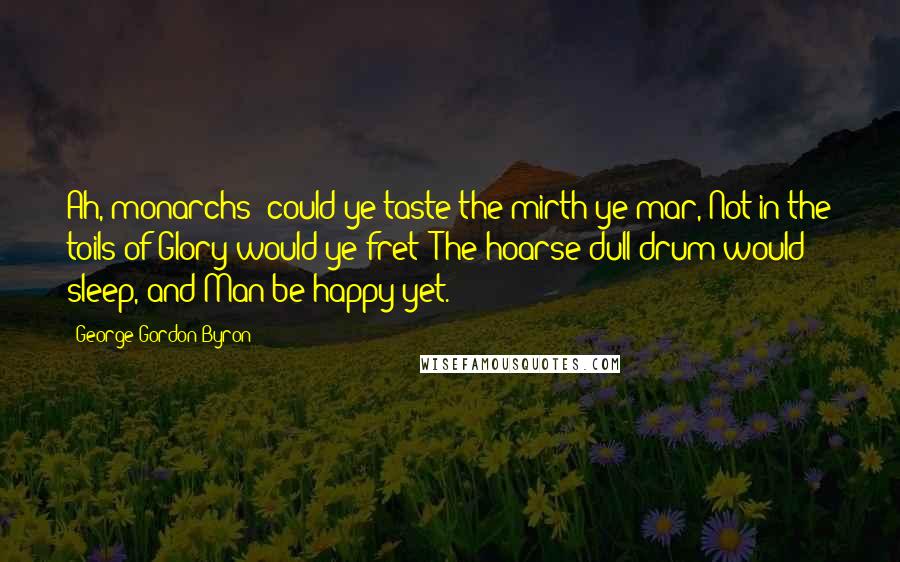 George Gordon Byron Quotes: Ah, monarchs! could ye taste the mirth ye mar, Not in the toils of Glory would ye fret; The hoarse dull drum would sleep, and Man be happy yet.